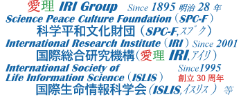 愛理IRI Group Since 1895明治 28年 Science Peace Culture Foundation (SPC-F ) 科学平和文化財団 (SPC-F,ｽﾌﾟｸ ) International Research Institute (IRI ) Since 2001 国際総合研究機構(愛理IRI,ｱｲﾘ ) International Society of Since1995 Life Information Science (ISLIS )　 創立30周年 国際生命情報科学会(ISLIS,ｲｽﾘｽ ) 等