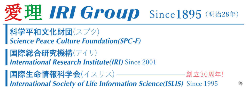 愛理IRI Group Since 1895明治 28年 Science Peace Culture Foundation (SPC-F ) 科学平和文化財団 (スプク ) International Research Institute (IRI ) Since 2001 国際総合研究機構(アイリ ) International Society of Since1995 Life Information Science (ISLIS )　 創立30周年 国際生命情報科学会(イスリス ) 等