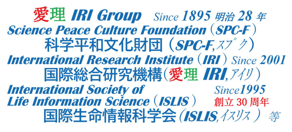 愛理IRI Group Since 1895明治 28年 Science Peace Culture Foundation (SPC-F ) 科学平和文化財団 (SPC-F,ｽﾌﾟｸ ) International Research Institute (IRI ) Since 2001 国際総合研究機構(愛理IRI,ｱｲﾘ ) International Society of Since1995 Life Information Science (ISLIS )　 創立30周年 国際生命情報科学会(ISLIS,ｲｽﾘｽ ) 等